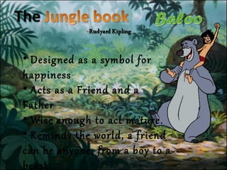 • Designed as a symbol for
happiness
• Acts as a Friend and a
Father
• Wise enough to act mature.
• Reminds the world, a friend
can be anyone, from a boy to a
beast.
 