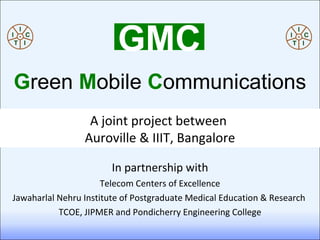 In partnership with Telecom Centers of Excellence Jawaharlal Nehru Institute of Postgraduate Medical Education & Research  TCOE, JIPMER and Pondicherry Engineering College A joint project between  Auroville & IIIT, Bangalore GMC G reen   M obile   C ommunications 