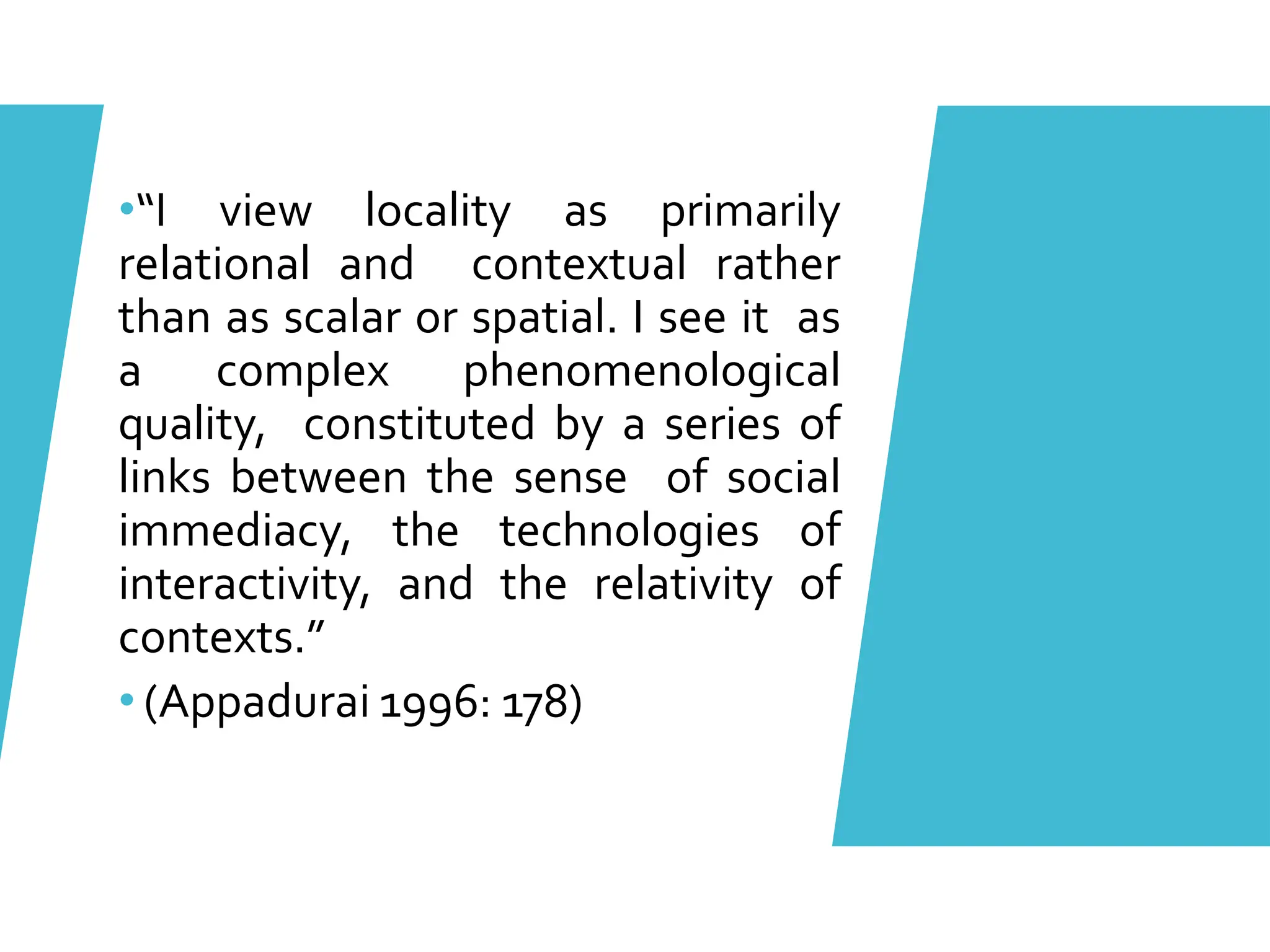 •“I view locality as primarily
relational and contextual rather
than as scalar or spatial. I see it as
a complex phenomenological
quality, constituted by a series of
links between the sense of social
immediacy, the technologies of
interactivity, and the relativity of
contexts.”
• (Appadurai 1996: 178)
 