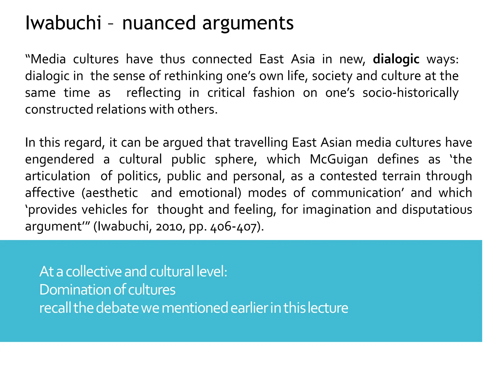 Atacollectiveandculturallevel:
Dominationofcultures
recallthedebatewementionedearlierinthislecture
Iwabuchi – nuanced arguments
“Media cultures have thus connected East Asia in new, dialogic ways:
dialogic in the sense of rethinking one’s own life, society and culture at the
same time as reflecting in critical fashion on one’s socio-historically
constructed relations with others.
In this regard, it can be argued that travelling East Asian media cultures have
engendered a cultural public sphere, which McGuigan defines as ‘the
articulation of politics, public and personal, as a contested terrain through
affective (aesthetic and emotional) modes of communication’ and which
‘provides vehicles for thought and feeling, for imagination and disputatious
argument’” (Iwabuchi, 2010, pp. 406-407).
 