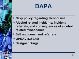 DAPA
 Navy policy regarding alcohol use
 Alcohol related incidents, incident
  referrals, and consequences of alcohol
  related misconduct
 Self and command referrals
 OPNAV 5350.4D
 Designer Drugs



                                       3.1
 