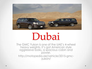 GMC Yukon
Dubai
The GMC Yukon is one of the UAE’s 4-wheel
heavy weights. It’s got American style
aggressive looks, a spacious cabin and
power.
http://motopedia.ae/vehicle/2015-gmc-
yukon/
 