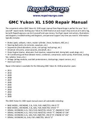 www.repairsurge.com 
GMC Yukon XL 1500 Repair Manual 
The convenient online GMC Yukon XL 1500 repair manual from RepairSurge is perfect for your "do it 
yourself" repair needs. Getting your Yukon XL 1500 fixed at an auto repair shop costs an arm and a leg, 
but with RepairSurge you can do it yourself and save money. You'll get repair instructions, illustrations 
and diagrams, troubleshooting and diagnosis, and personal support any time you need it. Information 
typically includes: 
Brakes (pads, callipers, rotors, master cyllinder, shoes, hardware, ABS, etc.) 
Steering (ball joints, tie rod ends, sway bars, etc.) 
Suspension (shock absorbers, struts, coil springs, leaf springs, etc.) 
Drivetrain (CV joints, universal joints, driveshaft, etc.) 
Outer Engine (starter, alternator, fuel injection, serpentine belt, timing belt, spark plugs, etc.) 
Air Conditioning and Heat (blower motor, condenser, compressor, water pump, thermostat, cooling 
fan, radiator, hoses, etc.) 
Airbags (airbag modules, seat belt pretensioners, clocksprings, impact sensors, etc.) 
And much more! 
Repair information is available for the following GMC Yukon XL 1500 production years: 
2011 
2010 
2009 
2008 
2007 
2006 
2005 
2004 
2003 
2002 
2001 
2000 
This GMC Yukon XL 1500 repair manual covers all submodels including: 
BASE MODEL, V8 ENGINE, 5.3L, FLEX, FUEL INJECTED, VIN ID "Z" 
BASE MODEL, V8 ENGINE, 5.3L, GAS, FUEL INJECTED, VIN ID "T" 
DENALI, V8 ENGINE, 6.2L, FLEX, FUEL INJECTED, VIN ID "2", ENGINE ID "L9H" 
DENALI, V8 ENGINE, 6.2L, FLEX, FUEL INJECTED, VIN ID "F", ENGINE ID "L94" 
DENALI, V8 ENGINE, 6.2L, GAS, FUEL INJECTED, VIN ID "8", ENGINE ID "L92" 
DENALI, V8 ENGINE, 6L, GAS, FUEL INJECTED, VIN ID "U" 
 