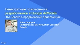 Proprietary + Confidential
Невероятные приключения
разработчиков в Google AdWords
Что нового в продвижении приложений
Илья Сидоров,
Performance Sales Activation Specialist
Google
 