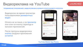 Proprietary + Confidential
ПРОДВИЖЕНИЕ ПРИЛОЖЕНИЙ С ВИДЕОРОЛИКОМ В ФОРМАТЕ ПРОПУСКАЕМОГО ПРЕРОЛЛА
Google Confidential & Proprietary
Видеоролик во время просмотра
пользователями релевантных
видео
Оплата не за показ, а за просмотр
или клик на кнопку перехода в
магазин приложений.
После пропуска видеоролика
кнопка загрузки приложения
остается
Видеореклама на YouTube
YouTube Mobile App Promo
LAUNCHED
 