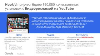 Google Confidential and Proprietary
Hook’d получил более 190,000 качественных
установок с Видеорекламой на YouTube
“YouTube стал нашим самым эффективным и
масштабируемым каналом привлечения установок.
Возможности таргетинга беспрецедентны.”
- Алекс Армента, Apps Marketing, Elite SEM
Цели
• Hook’d это приложение караоке, где
пользователи могут подпевать под
любимые песни (“drop a hook”)
• Цели:
1) Установки
2) % первых “Hooks”
3) % Daily Active Users
Подход
• Создали видео непосредственно с
пользователями, поющими под запись в
приложении
• Использовали таргетинг по ключевым
словам и аудиторные таргетинги, в т.ч. на
похожих пользователей
• Видеореклама TrueView позволила
получать установки не заставляя
пользователей уходить с YouTube
Результаты
• Получили более 190,000 installs с
CPI меньше $5
• Качество пользователей оказалось
выше, чем со всех других рекламных
источников, включая социальные
сети
YouTube
 