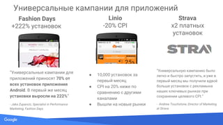 Source: Lorem ipsum dolor sit amet, consectetur adipiscing elit. Duis non erat sem
Fashion Days
+222% установок
“Универсальные кампании для
приложений приносят 70% от
всех установок приложения
Android. В первый же месяц
установки выросли на 222%”
- Jaka Zupancic, Specialist in Performance
Marketing, Fashion Days
Linio
-20% CPI
● 10,000 установок за
первый месяц
● CPI на 20% ниже по
сравнению с другими
каналами
● Вышли на новые рынки
Strava
x2 платных
установок
“Универсальную кампанию было
легко и быстро запустить, и уже в
первый месяц мы получили вдвоё
больше установок с рекламына
наших ключевых рынках при
сохранении целевого CPI.”
- Andrew Touchstone, Director of Marketing
at Strava
Универсальные кампании для приложений
 