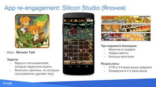 Source: Lorem ipsum dolor sit amet, consectetur adipiscing elit. Duis non erat sem
App re-engagement: Silicon Studio (Япония)
Игра - Monster Takt
Задачи:
- Вернуть пользователей,
которые перестали играть
- Выяснить причины, по которым
пользователи удаляют игру
Три варианта баннеров:
- Монетки в подарок
- Новые квесты
- Больше монстров
Результаты:
- CTR в 3-4 раза выше среднего
- Конверсия в 2-3 раза выше
 
