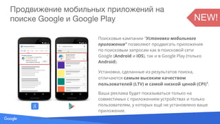 Source: Lorem ipsum dolor sit amet, consectetur adipiscing elit. Duis non erat sem
Продвижение мобильных приложений на
поиске Google и Google Play
Поисковые кампании "Установки мобильного
приложения" позволяют продвигать приложения
по поисковым запросам как в поисковой сети
Google (Android и iOS), так и в Google Play (только
Android).
Установки, сделанные из результатов поиска,
отличаются самым высоким качеством
пользователей (LTV) и самой низкой ценой (CPI)1
.
Ваша реклама будет показываться только на
совместимых с приложением устройствах и только
пользователям, у которых ещё не установлено ваше
приложение.
1
По данным исследований и отзывов клиентов
NEW!
 