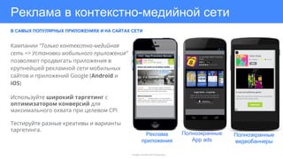 Реклама в контекстно-медийной сети
В САМЫХ ПОПУЛЯРНЫХ ПРИЛОЖЕНИЯХ И НА САЙТАХ СЕТИ
Google Confidential & Proprietary
Кампании "Только контекстно-медийная
сеть => Установки мобильного приложения”
позволяют продвигать приложения в
крупнейшей рекламной сети мобильных
сайтов и приложений Google (Android и
iOS)
Используйте широкий таргетинг с
оптимизатором конверсий для
максимального охвата при целевом CPI
Тестируйте разные креативы и варианты
таргетинга.
Полноэкранные
App ads
Реклама
приложения
Полноэкранные
видеобаннеры
 