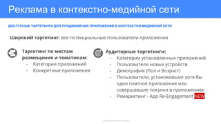 Реклама в контекстно-медийной сети
ДОСТУПНЫЕ ТАРГЕТИНГИ ДЛЯ ПРОДВИЖЕНИЯ ПРИЛОЖЕНИЙ В КОНТЕКСТНО-МЕДИЙНОЙ СЕТИ
Google Confidential & Proprietary
Таргетинг по местам
размещения и тематикам:
- Категории приложений
- Конкретные приложения
Аудиторные таргетинги:
- Категории установленных приложений
- Пользователи новых устройств
- Демография (Пол и Возраст)
- Пользователи, установившие хотя бы
одно платное приложение или
совершавшие покупки в приложениях
- Ремаркетинг - App Re-Engagement NEW
Широкий таргетинг: все потенциальные пользователи приложения
 