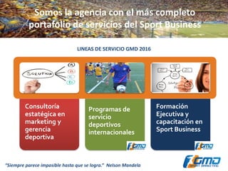 Somos la agencia con el más completo
portafolio de servicios del Sport Business
LINEAS DE SERVICIO GMD 2016
Consultoría
estatégica en
marketing y
gerencia
deportiva
Programas de
servicio
deportivos
internacionales
Formación
Ejecutiva y
capacitación en
Sport Business
“Siempre parece imposible hasta que se logra.” Nelson Mandela
 