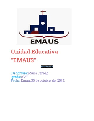  
 
Unidad Educativa 
"EMAUS" 
INFORMATICA  
 
Tu nombre: ​María Camejo  
grado: ​2"A" 
Fecha: ​Duran, 20 de octubre del 2020. 
 
 
 
 
 
 
 
 
 
 
 
 