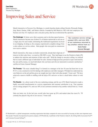 Case Study:
Marsh Automotive
Traverse City, Michigan



Improving Sales and Service

              Marsh Automotive in Traverse City, Michigan, is a multi-franchise dealer selling Chrysler, Plymouth, Dodge,
              Jeep, Buick, Pontiac, GMC, and Saturn vehicles. Founded by Bill Marsh in 1982 with nine employees, the
              business now has 181 employees and a one-price policy that has revolutionized the operation.

              The Challenge: To better serve their customers and to develop repeat business,             “Our customer service ratings
              Marsh Automotive became one of about 5% of dealers nationwide to sell cars at              jumped 15%; and over 50%
              a single price for each model, eliminating the traditional negotiations involved           of our customers returned to
              in car shopping. In doing so, the company experienced a complete change from               buy another vehicle from us.”
              a sales culture to a service culture. Sales people who were paid on commission                          Kevin Foster
              now receive salaries.                                                                                   General Manager

              Marsh Automotive, like many car dealers nationwide, already had a high rate of
              turnover in their sales force—as much as 200-300% a year. They had begun to use the Predictive Index (PI)
              to address the selection and retention of their sales staff. “With the change to one-price selling, we realized
              that we need a different type of individual for sales. Instead of high powered, persuasive types motivated by
              the sale and by money, we need individuals who can listen and who are interested in customer satisfaction,”
              said Kevin Foster, General Manager.

              The Process: “The most valuable thing I’ve learned as a manager in the last 10 years has been how to use
              PI. It’s a very constructive tool for dealing with employees and other managers. PI helped me understand my
              own behavior on the job and has given me insight into how I deal with other people,” Foster said. “We have
              achieved a massive shuffle in staffing with the help of PI, and now we have a much better culture to work
              in.”

              The Results: As a direct result of the new marketing strategy and the use of PI, Marsh Automotive made a
              highly successful transformation to a service organization and customer satisfaction is up. “Our customer
              service ratings jumped 15%; and over 50% of our customers returned to buy another vehicle from us,” Foster
              said.

              Sales are better, too. In the last year, overall sales have gone up 26% and market share has risen 6%. “PI
              certainly has played a big role in our success,” Foster said.




PI Worldwide® is a global management consulting organization that helps companies be more successful by focusing on their most important asset-
their people. Praendex Incorporated, the parent company of PI Worldwide, is publisher of the Predictive Index®, the Selling Skills Assessment Tool™
and Customer-Focused Selling™.

© Copyright 1998, Rev. Ed. 2003 Praendex Incorporated                                                                                         11-03
 