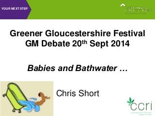 YOUR NEXT STEP 
Greener Gloucestershire Festival 
GM Debate 20th Sept 2014 
Babies and Bathwater … 
Chris Short 
 