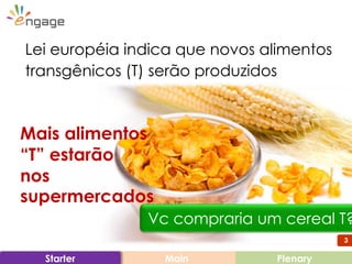 3
Main PlenaryStarter
Lei européia indica que novos alimentos
transgênicos (T) serão produzidos
Vc compraria um cereal T?
Mais alimentos
“T” estarão
nos
supermercados
3
 