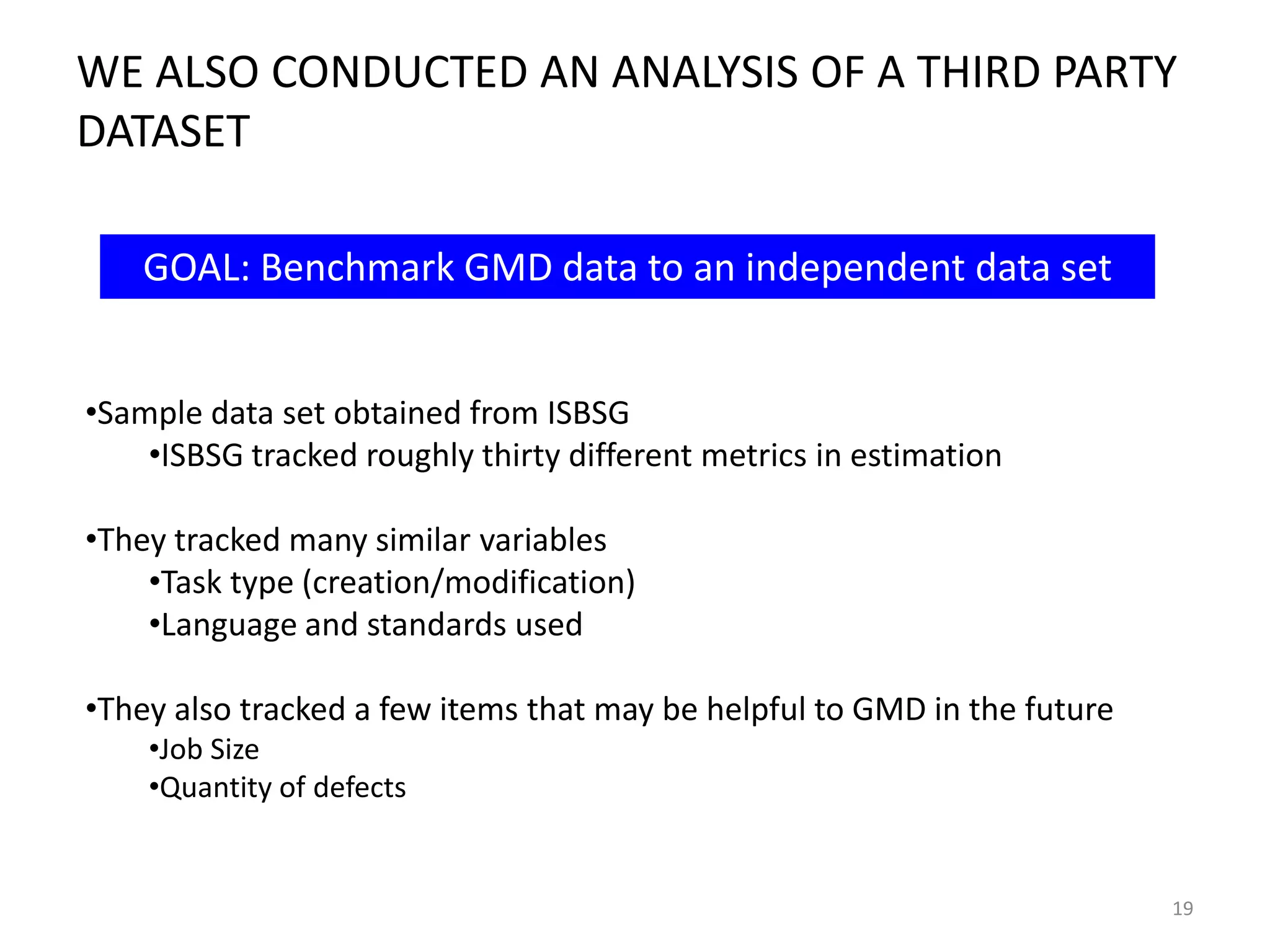 WE ALSO CONDUCTED AN ANALYSIS OF A THIRD PARTY
DATASET
GOAL: Benchmark GMD data to an independent data set
•Sample data set obtained from ISBSG
•ISBSG tracked roughly thirty different metrics in estimation
•They tracked many similar variables
•Task type (creation/modification)
•Language and standards used
•They also tracked a few items that may be helpful to GMD in the future
•Job Size
•Quantity of defects

19

 