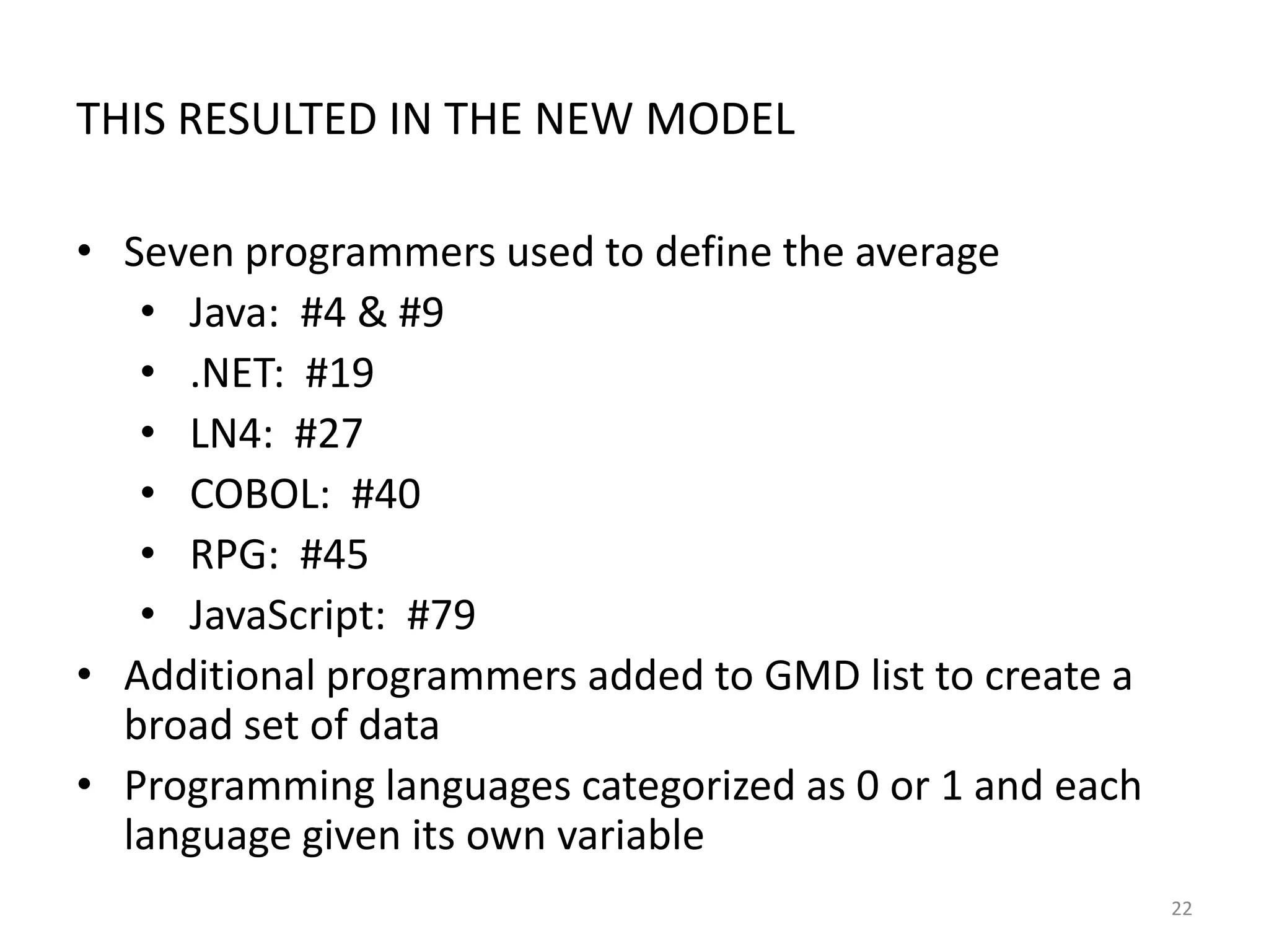 THIS RESULTED IN THE NEW MODEL
• Seven programmers used to define the average
• Java: #4 & #9
• .NET: #19
• LN4: #27
• COBOL: #40
• RPG: #45
• JavaScript: #79
• Additional programmers added to GMD list to create a
broad set of data
• Programming languages categorized as 0 or 1 and each
language given its own variable
22

 