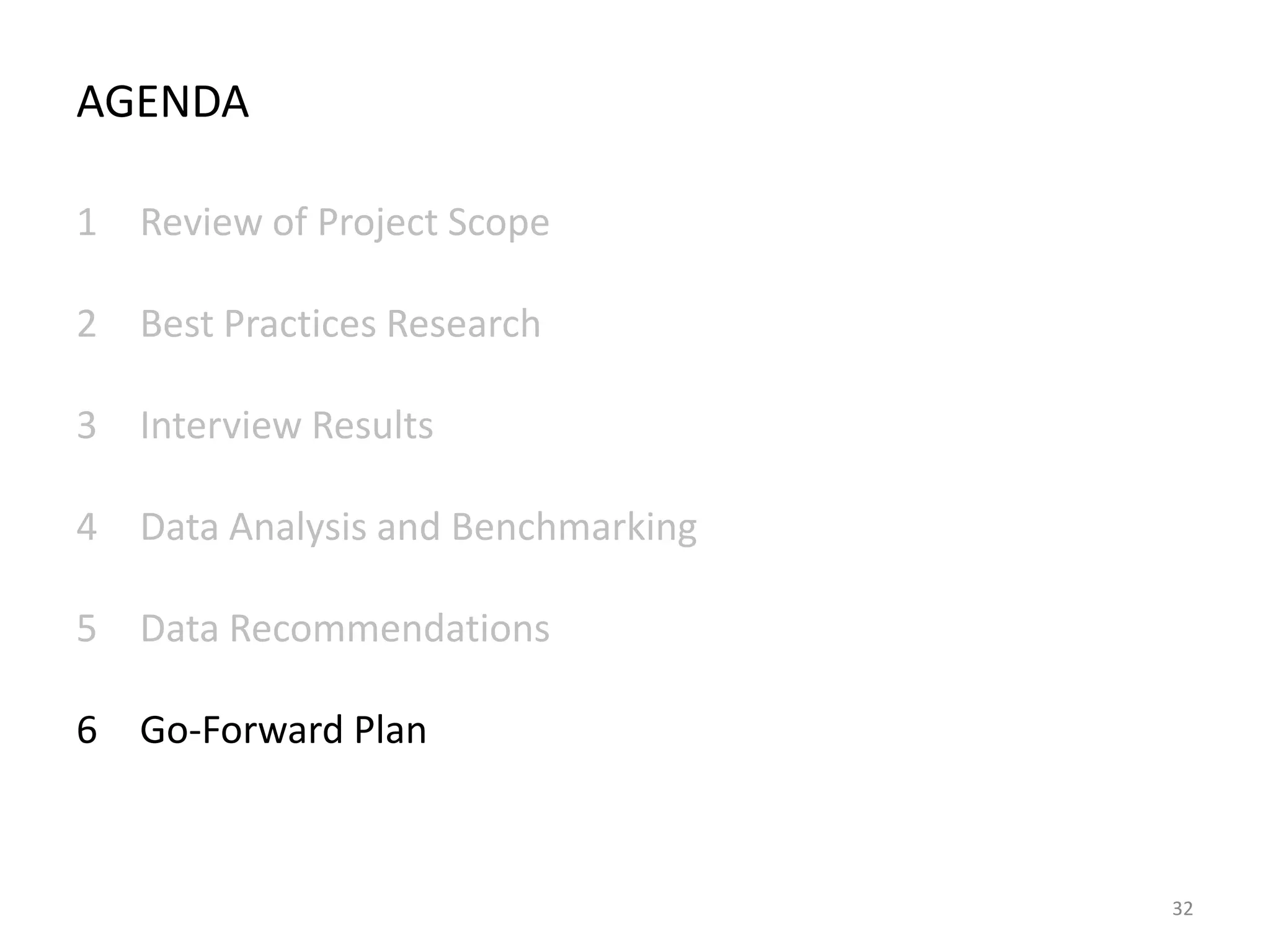 AGENDA
1 Review of Project Scope
2 Best Practices Research
3 Interview Results
4 Data Analysis and Benchmarking
5 Data Recommendations
6 Go-Forward Plan

32

 