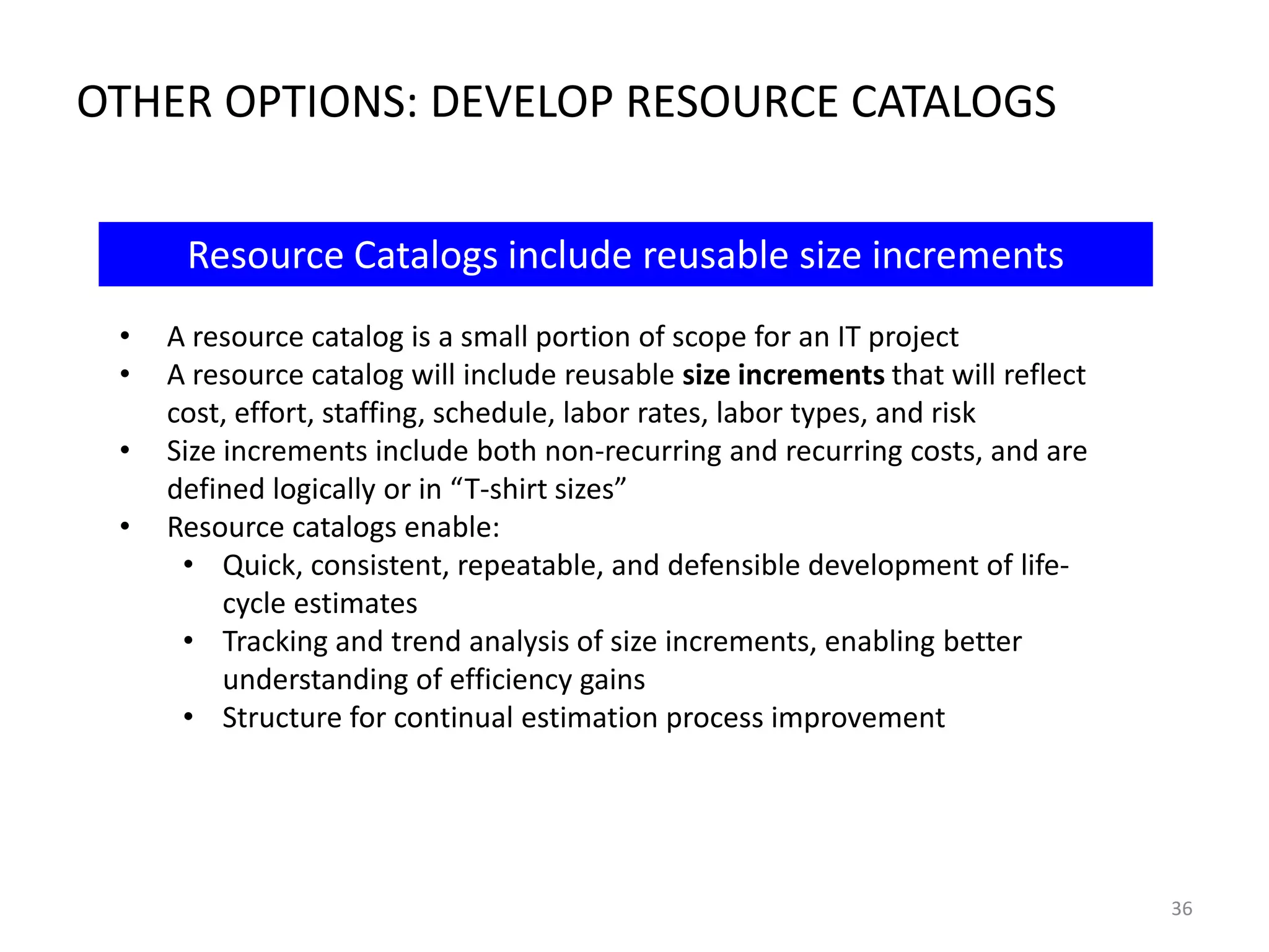 OTHER OPTIONS: DEVELOP RESOURCE CATALOGS
Resource Catalogs include reusable size increments
•
•
•
•

A resource catalog is a small portion of scope for an IT project
A resource catalog will include reusable size increments that will reflect
cost, effort, staffing, schedule, labor rates, labor types, and risk
Size increments include both non-recurring and recurring costs, and are
defined logically or in “T-shirt sizes”
Resource catalogs enable:
• Quick, consistent, repeatable, and defensible development of lifecycle estimates
• Tracking and trend analysis of size increments, enabling better
understanding of efficiency gains
• Structure for continual estimation process improvement

36

 