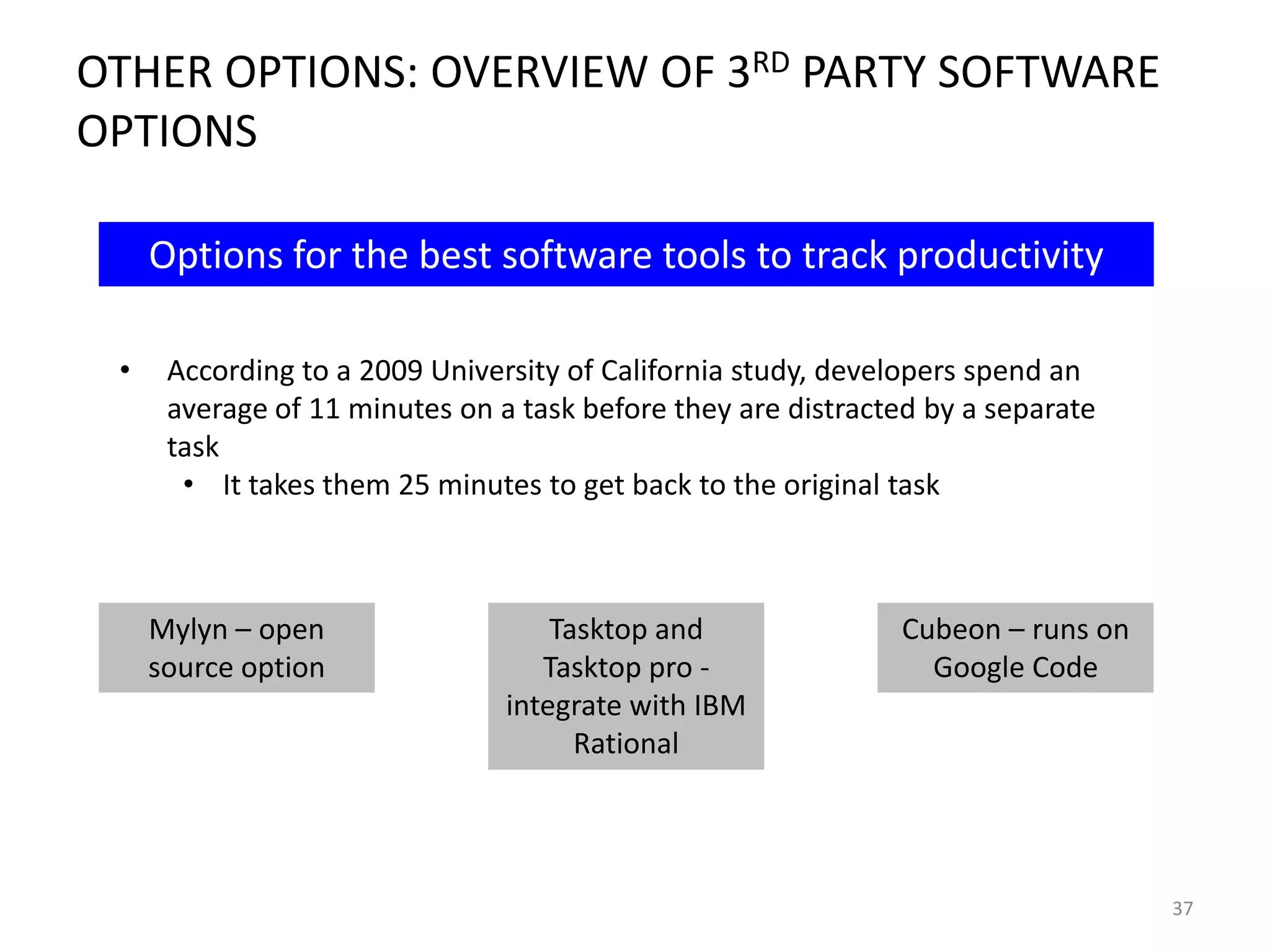 OTHER OPTIONS: OVERVIEW OF 3RD PARTY SOFTWARE
OPTIONS
Options for the best software tools to track productivity
•

According to a 2009 University of California study, developers spend an
average of 11 minutes on a task before they are distracted by a separate
task
• It takes them 25 minutes to get back to the original task

Mylyn – open
source option

Tasktop and
Tasktop pro integrate with IBM
Rational

Cubeon – runs on
Google Code

37

 