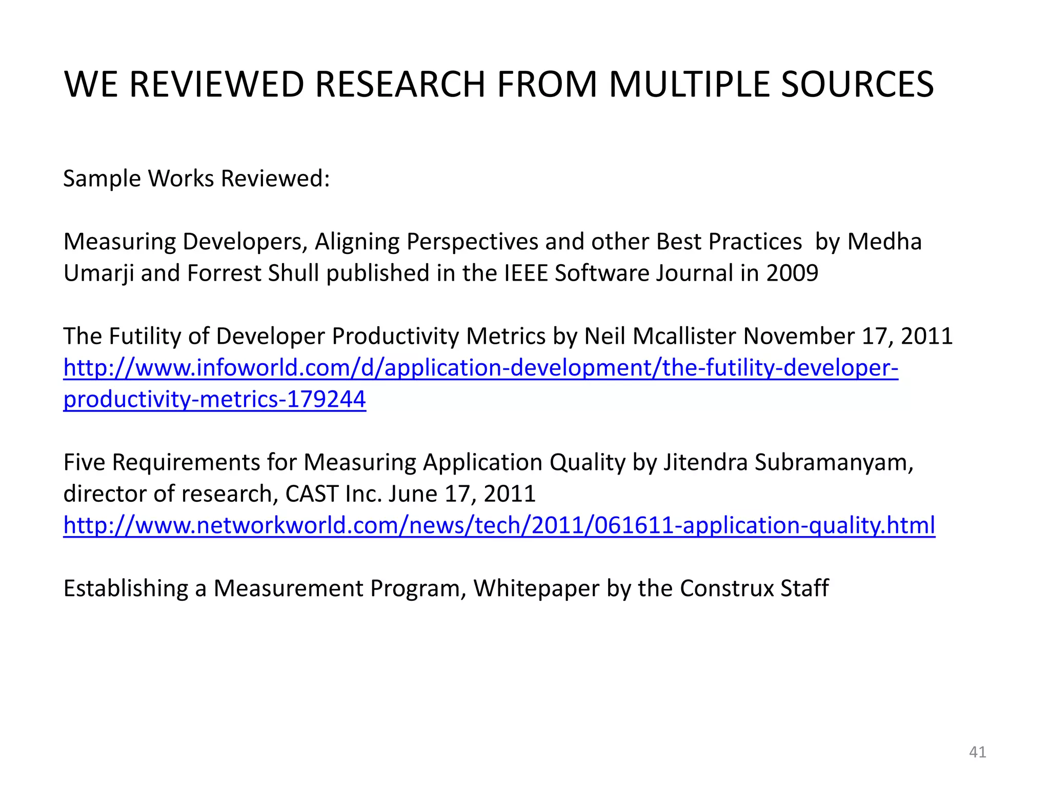 WE REVIEWED RESEARCH FROM MULTIPLE SOURCES
Sample Works Reviewed:
Measuring Developers, Aligning Perspectives and other Best Practices by Medha
Umarji and Forrest Shull published in the IEEE Software Journal in 2009
The Futility of Developer Productivity Metrics by Neil Mcallister November 17, 2011
http://www.infoworld.com/d/application-development/the-futility-developerproductivity-metrics-179244

Five Requirements for Measuring Application Quality by Jitendra Subramanyam,
director of research, CAST Inc. June 17, 2011
http://www.networkworld.com/news/tech/2011/061611-application-quality.html
Establishing a Measurement Program, Whitepaper by the Construx Staff

41

 