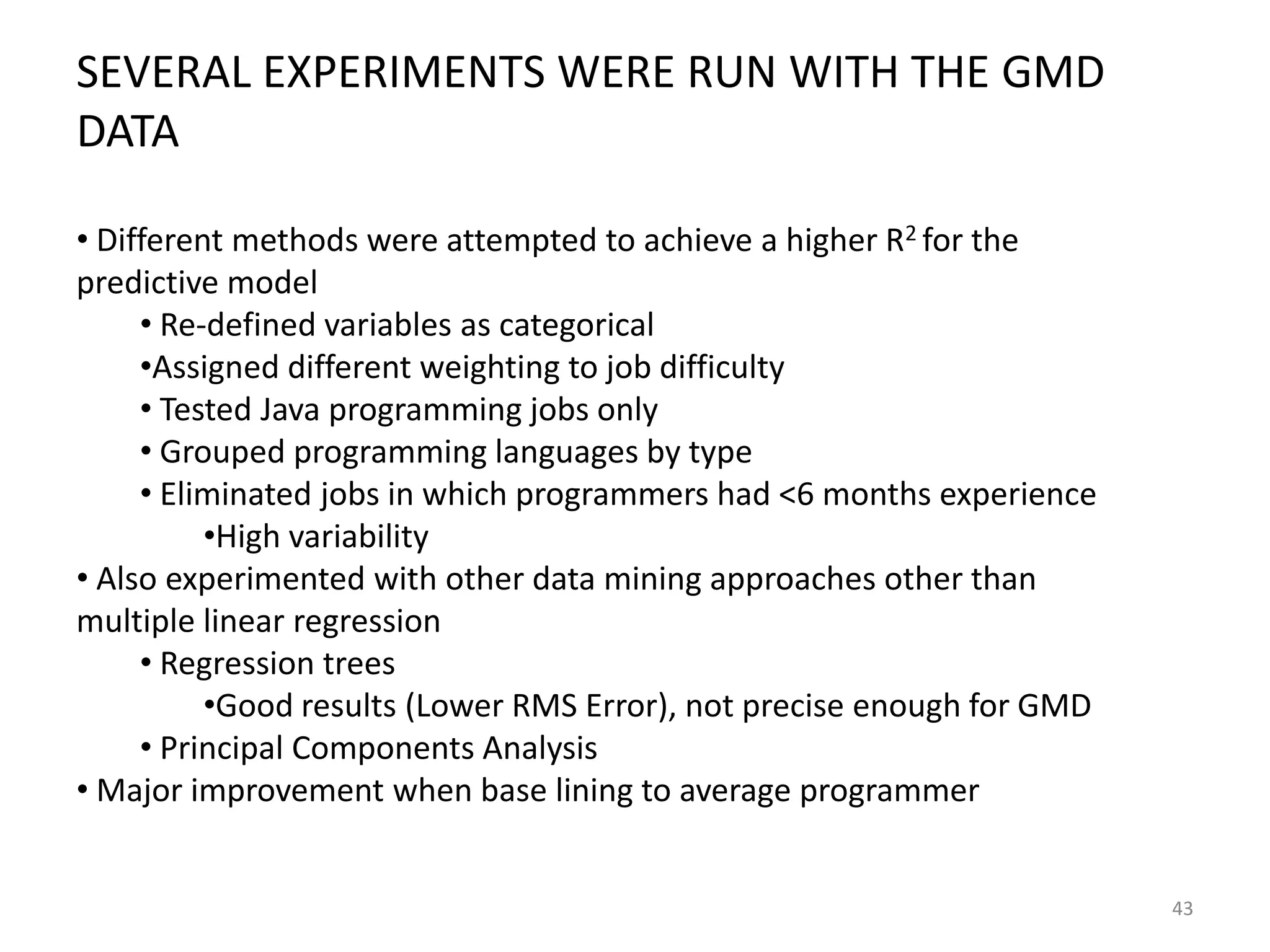 SEVERAL EXPERIMENTS WERE RUN WITH THE GMD
DATA
• Different methods were attempted to achieve a higher R2 for the
predictive model
• Re-defined variables as categorical
•Assigned different weighting to job difficulty
• Tested Java programming jobs only
• Grouped programming languages by type
• Eliminated jobs in which programmers had <6 months experience
•High variability
• Also experimented with other data mining approaches other than
multiple linear regression
• Regression trees
•Good results (Lower RMS Error), not precise enough for GMD
• Principal Components Analysis
• Major improvement when base lining to average programmer

43

 