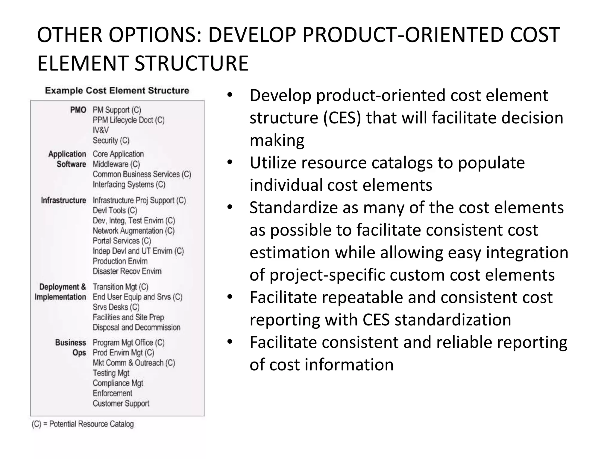 OTHER OPTIONS: DEVELOP PRODUCT-ORIENTED COST
ELEMENT STRUCTURE
• Develop product-oriented cost element
structure (CES) that will facilitate decision
making
• Utilize resource catalogs to populate
individual cost elements
• Standardize as many of the cost elements
as possible to facilitate consistent cost
estimation while allowing easy integration
of project-specific custom cost elements
• Facilitate repeatable and consistent cost
reporting with CES standardization
• Facilitate consistent and reliable reporting
of cost information

 