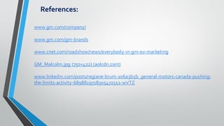 References:
www.gm.com/company/
www.gm.com/gm-brands
www.cnet.com/roadshow/news/everybody-in-gm-ev-marketing
GM_Malcolm.jpg (750×422) (aolcdn.com)
www.linkedin.com/posts/regiane-brum-106a3b5b_general-motors-canada-pushing-
the-limits-activity-6898829718305472512-wVTZ
 
