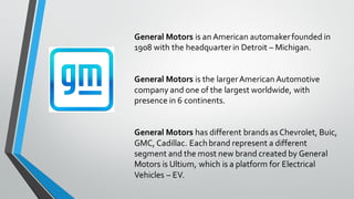 General Motors is an American automakerfounded in
1908 with the headquarterin Detroit – Michigan.
General Motors is the largerAmerican Automotive
company and one of the largest worldwide, with
presence in 6 continents.
General Motors has different brands as Chevrolet, Buic,
GMC, Cadillac. Each brand represent a different
segment and the most new brand created by General
Motors is Ultium, which is a platform for Electrical
Vehicles – EV.
 