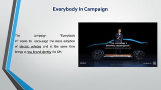 The campaign "Everybody
in" seeks to encourage the mass adoption
of electric vehicles and at the same time
brings a new brand identity for GM.
Everybody In Campaign
 