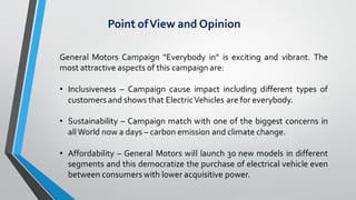 Point ofView and Opinion
General Motors Campaign "Everybody in" is exciting and vibrant. The
most attractive aspects of this campaign are:
• Inclusiveness – Campaign cause impact including different types of
customers and shows that ElectricVehicles are for everybody.
• Sustainability – Campaign match with one of the biggest concerns in
allWorld now a days – carbon emission and climate change.
• Affordability – General Motors will launch 30 new models in different
segments and this democratize the purchase of electrical vehicle even
between consumers with lower acquisitive power.
 