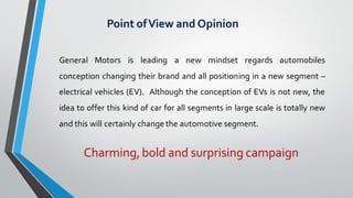 Point ofView and Opinion
Charming,bold and surprising campaign
General Motors is leading a new mindset regards automobiles
conception changing their brand and all positioning in a new segment –
electrical vehicles (EV). Although the conception of EVs is not new, the
idea to offer this kind of car for all segments in large scale is totally new
and this will certainly change the automotive segment.
 