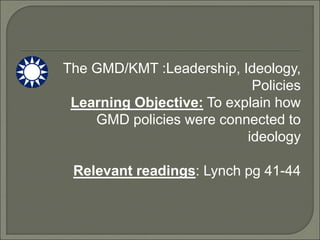 The GMD/KMT :Leadership, Ideology,
Policies
Learning Objective: To explain how
GMD policies were connected to
ideology
Relevant readings: Lynch pg 41-44
 