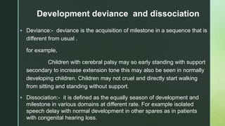 z
Development deviance and dissociation
 Deviance:- deviance is the acquisition of milestone in a sequence that is
different from usual .
for example,
Children with cerebral palsy may so early standing with support
secondary to increase extension tone this may also be seen in normally
developing children. Children may not cruel and directly start walking
from sitting and standing without support.
 Dissociation:- it is defined as the equally season of development and
milestone in various domains at different rate. For example isolated
speech delay with normal development in other spares as in patients
with congenital hearing loss.
 