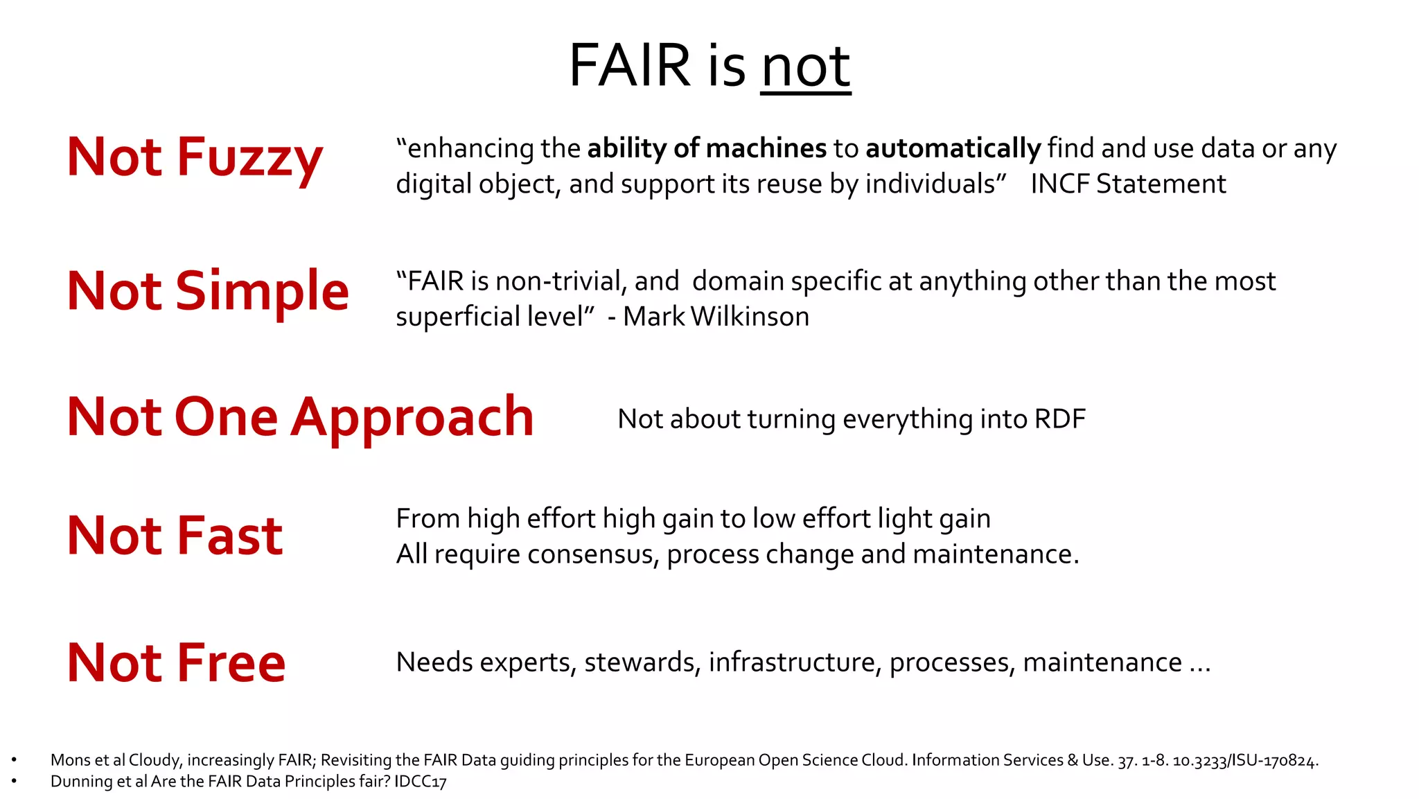FAIR is not
Not Fuzzy “enhancing the ability of machines to automatically find and use data or any
digital object, and support its reuse by individuals” INCF Statement
Not Free
Not Fast
Not Simple
Needs experts, stewards, infrastructure, processes, maintenance …
“FAIR is non-trivial, and domain specific at anything other than the most
superficial level” - MarkWilkinson
From high effort high gain to low effort light gain
All require consensus, process change and maintenance.
• Mons et al Cloudy, increasingly FAIR; Revisiting the FAIR Data guiding principles for the European Open Science Cloud. Information Services & Use. 37. 1-8. 10.3233/ISU-170824.
• Dunning et alAre the FAIR Data Principles fair? IDCC17
Not One Approach Not about turning everything into RDF
 