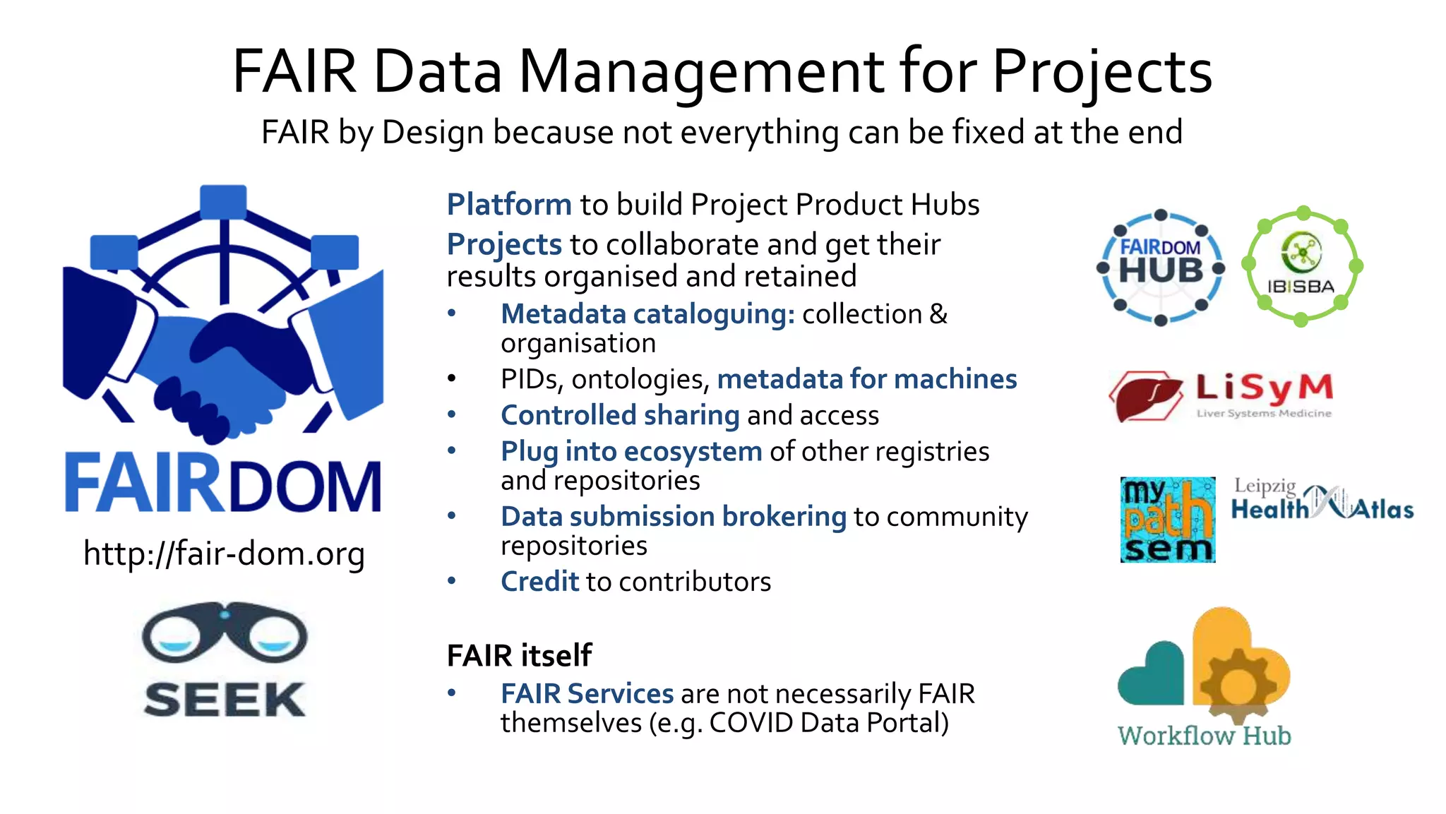 FAIR Data Management for Projects
FAIR by Design because not everything can be fixed at the end
Platform to build Project Product Hubs
Projects to collaborate and get their
results organised and retained
• Metadata cataloguing: collection &
organisation
• PIDs, ontologies, metadata for machines
• Controlled sharing and access
• Plug into ecosystem of other registries
and repositories
• Data submission brokering to community
repositories
• Credit to contributors
FAIR itself
• FAIR Services are not necessarily FAIR
themselves (e.g. COVID Data Portal)
http://fair-dom.org
 