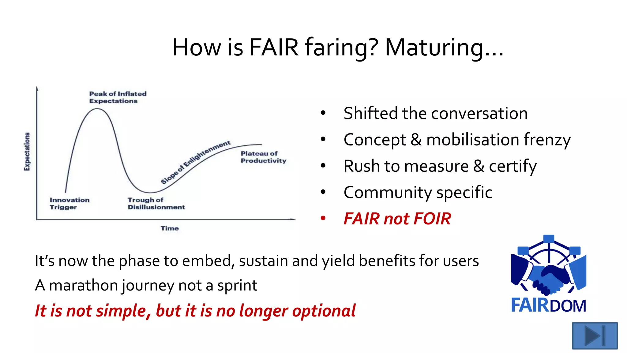 How is FAIR faring? Maturing…
• Shifted the conversation
• Concept & mobilisation frenzy
• Rush to measure & certify
• Community specific
• FAIR not FOIR
It’s now the phase to embed, sustain and yield benefits for users
A marathon journey not a sprint
It is not simple, but it is no longer optional
 