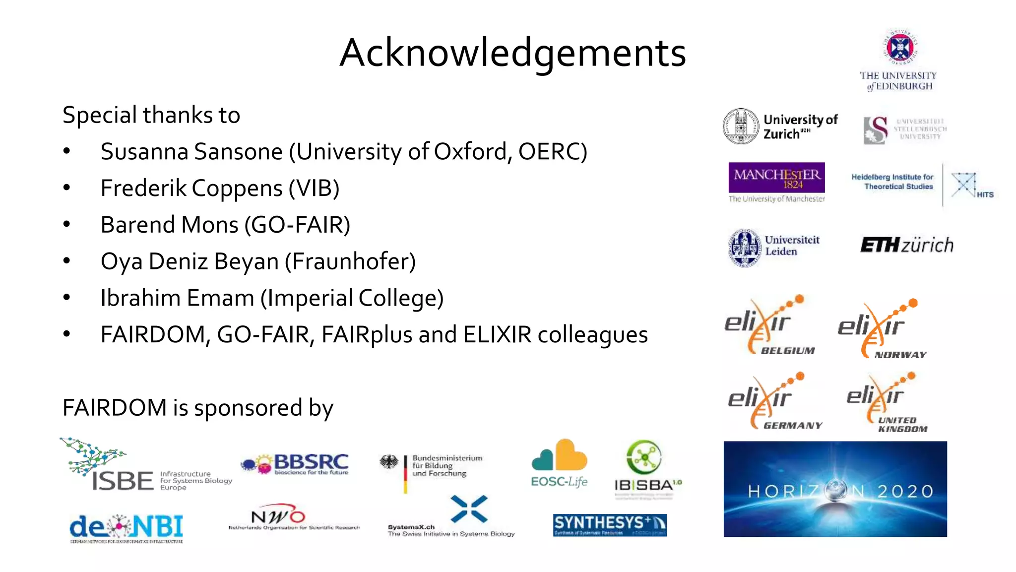 Acknowledgements
Special thanks to
• Susanna Sansone (University of Oxford, OERC)
• Frederik Coppens (VIB)
• Barend Mons (GO-FAIR)
• Oya Deniz Beyan (Fraunhofer)
• Ibrahim Emam (Imperial College)
• FAIRDOM, GO-FAIR, FAIRplus and ELIXIR colleagues
FAIRDOM is sponsored by
 