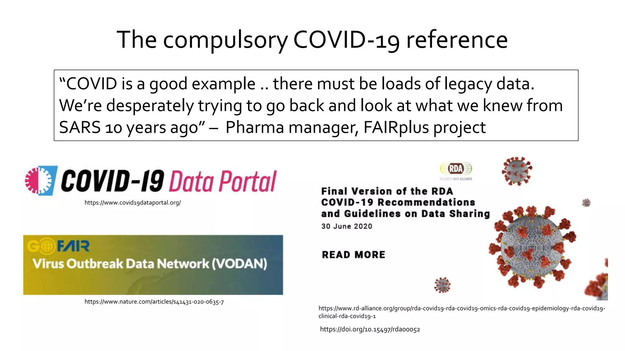 The compulsory COVID-19 reference
“COVID is a good example .. there must be loads of legacy data.
We’re desperately trying to go back and look at what we knew from
SARS 10 years ago” – Pharma manager, FAIRplus project
https://www.covid19dataportal.org/
https://www.nature.com/articles/s41431-020-0635-7
https://www.rd-alliance.org/group/rda-covid19-rda-covid19-omics-rda-covid19-epidemiology-rda-covid19-
clinical-rda-covid19-1
https://doi.org/10.15497/rda00052
 
