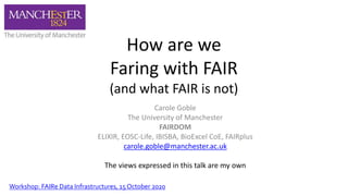 How are we
Faring with FAIR
(and what FAIR is not)
Carole Goble
The University of Manchester
FAIRDOM
ELIXIR, EOSC-Life, IBISBA, BioExcel CoE, FAIRplus
carole.goble@manchester.ac.uk
The views expressed in this talk are my own
Workshop: FAIRe Data Infrastructures, 15 October 2020
 