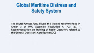 Global Maritime Distress and
Safety System
The course GMDSS GOC covers the training recommended in
Annex 3 of IMO Assembly Resolution A. 703 (17) -
Recommendation on Training of Radio Operators related to
the General Operator's Certificate (GOC)
 