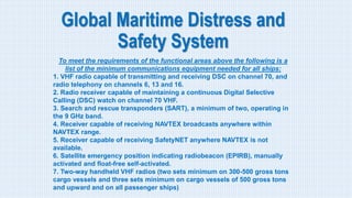 Global Maritime Distress and
Safety System
To meet the requirements of the functional areas above the following is a
list of the minimum communications equipment needed for all ships:
1. VHF radio capable of transmitting and receiving DSC on channel 70, and
radio telephony on channels 6, 13 and 16.
2. Radio receiver capable of maintaining a continuous Digital Selective
Calling (DSC) watch on channel 70 VHF.
3. Search and rescue transponders (SART), a minimum of two, operating in
the 9 GHz band.
4. Receiver capable of receiving NAVTEX broadcasts anywhere within
NAVTEX range.
5. Receiver capable of receiving SafetyNET anywhere NAVTEX is not
available.
6. Satellite emergency position indicating radiobeacon (EPIRB), manually
activated and float-free self-activated.
7. Two-way handheld VHF radios (two sets minimum on 300-500 gross tons
cargo vessels and three sets minimum on cargo vessels of 500 gross tons
and upward and on all passenger ships)
 