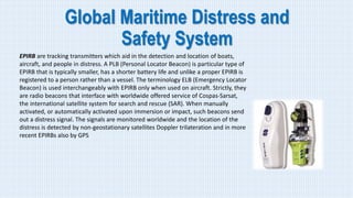 Global Maritime Distress and
Safety System
EPIRB are tracking transmitters which aid in the detection and location of boats,
aircraft, and people in distress. A PLB (Personal Locator Beacon) is particular type of
EPIRB that is typically smaller, has a shorter battery life and unlike a proper EPIRB is
registered to a person rather than a vessel. The terminology ELB (Emergency Locator
Beacon) is used interchangeably with EPIRB only when used on aircraft. Strictly, they
are radio beacons that interface with worldwide offered service of Cospas-Sarsat,
the international satellite system for search and rescue (SAR). When manually
activated, or automatically activated upon immersion or impact, such beacons send
out a distress signal. The signals are monitored worldwide and the location of the
distress is detected by non-geostationary satellites Doppler trilateration and in more
recent EPIRBs also by GPS
 