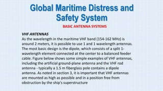 Global Maritime Distress and
Safety System
BASIC ANTENNA SYSTEMS
VHF ANTENNAS
As the wavelength in the maritime VHF band (154-162 MHz) is
around 2 meters, it is possible to use 1 and 1 wavelength antennas.
The most basic design is the dipole, which consists of a split 1-
wavelength element connected at the center to a balanced feeder
cable. Figure below shows some simple examples of VHF antennas,
including the artificial ground-plane antenna and the VHF rod
antenna - typically a 1.5 m fiberglass pole contains a dipole
antenna. As noted in section 3, it is important that VHF antennas
are mounted as high as possible and in a position free from
obstruction by the ship's superstructure
 
