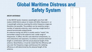 Global Maritime Distress and
Safety System
MF/HF ANTENNAS
In the MF/HF bands, however, wavelengths vary from 180
meters (1650 kHz) to about 12 meters (25 MHz). Resonant 1- or
1-wavelength antennas covering this entire frequency range are
therefore not possible. The problem can be eased by using a
number of separate antennas, each covering a single band or
several harmonically-related bands.
An antenna tuning unit (ATU) is usually used to "match" the
transmitter output to the antenna over a wide range of
frequencies. In effect, the ATU uses electrical components, i.e.
coils (inductors) and capacitors, to achieve a resonant electrical
length in combination with the actual physical length of the
antenna. Nevertheless, it must be noted that the efficiency will
vary over the frequency range used because the radiating
efficiency is still determined by the physical length of the
antenna.
 