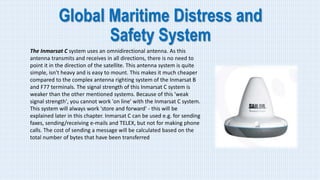 Global Maritime Distress and
Safety System
The Inmarsat C system uses an omnidirectional antenna. As this
antenna transmits and receives in all directions, there is no need to
point it in the direction of the satellite. This antenna system is quite
simple, isn't heavy and is easy to mount. This makes it much cheaper
compared to the complex antenna righting system of the Inmarsat B
and F77 terminals. The signal strength of this Inmarsat C system is
weaker than the other mentioned systems. Because of this 'weak
signal strength', you cannot work 'on line' with the Inmarsat C system.
This system will always work 'store and forward' - this will be
explained later in this chapter. Inmarsat C can be used e.g. for sending
faxes, sending/receiving e-mails and TELEX, but not for making phone
calls. The cost of sending a message will be calculated based on the
total number of bytes that have been transferred
 