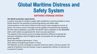 Global Maritime Distress and
Safety System
BATTERIES STORAGE SYSTEM
The SOLAS convention requirements
A reserve source(s) of energy to supply radio installations must be provided on every
SOLAS vessel for the purposes of conducting distress and safety radio
communications in the event of failure of the vessel’s main emergency sources of
power. The reserve source of energy must be capable of simultaneously operating
the VHF radio installations, and either the MF/HF radio installation or the INMARSAT
ship’s earth station (as appropriate for ship’s sea area operation).
The capacity of the reserve source of energy should be sufficient to operate the
particular installation with the highest power consumption for the appropriate
period specified:
Ships with emergency generators: 1 Hour
Ships without emergency generators: 6 Hours
The batteries must be recharged to required minimums within a 10-hour period. The
capacity of batteries must be checked, using an appropriate method, at intervals not
to exceed 12 months.
 