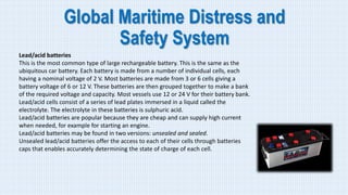 Global Maritime Distress and
Safety System
Lead/acid batteries
This is the most common type of large rechargeable battery. This is the same as the
ubiquitous car battery. Each battery is made from a number of individual cells, each
having a nominal voltage of 2 V. Most batteries are made from 3 or 6 cells giving a
battery voltage of 6 or 12 V. These batteries are then grouped together to make a bank
of the required voltage and capacity. Most vessels use 12 or 24 V for their battery bank.
Lead/acid cells consist of a series of lead plates immersed in a liquid called the
electrolyte. The electrolyte in these batteries is sulphuric acid.
Lead/acid batteries are popular because they are cheap and can supply high current
when needed, for example for starting an engine.
Lead/acid batteries may be found in two versions: unsealed and sealed.
Unsealed lead/acid batteries offer the access to each of their cells through batteries
caps that enables accurately determining the state of charge of each cell.
 