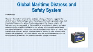 Global Maritime Distress and
Safety System
Gel batteries
These are the modern version of the lead/acid battery. As the name suggests, the
electrolyte is in the form of a gel rather than a liquid. This has the great advantage that
the electrolyte cannot be spilled. Another advantage is that they do not give off
hydrogen when being charged, so the possibility of an explosion is reduced and water
does not need to be added. Gel batteries can tolerate being completely discharged
which lead/acid batteries cannot, and they can usually accept a charge at a higher rate
than a lead/acid battery without suffering any harm. Against all these benefits there
are a couple of negatives. The first is the cost. They are at least twice the price of the
equivalent lead/acid battery but generally they have a longer service life.
 